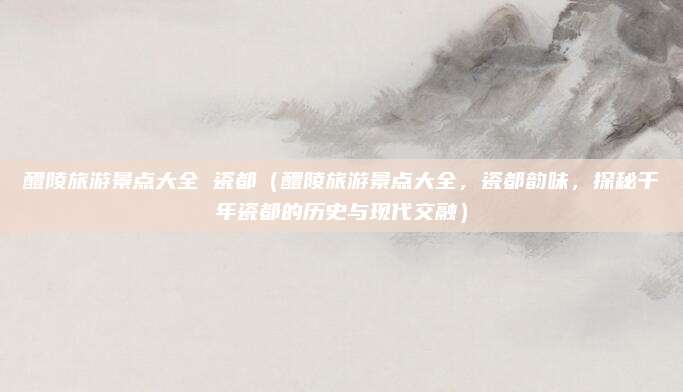 醴陵旅游景点大全 瓷都（醴陵旅游景点大全，瓷都韵味，探秘千年瓷都的历史与现代交融）