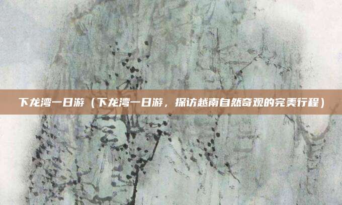 下龙湾一日游（下龙湾一日游，探访越南自然奇观的完美行程）