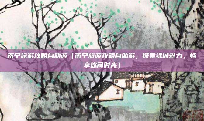 南宁旅游攻略自助游（南宁旅游攻略自助游，探索绿城魅力，畅享悠闲时光）