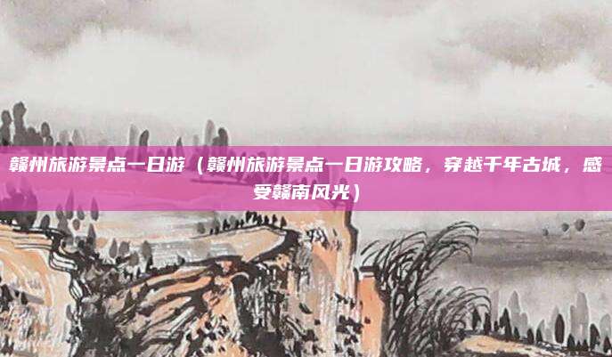 赣州旅游景点一日游(赣州旅游景点一日游攻略,穿越千年古城,感受赣南风光)