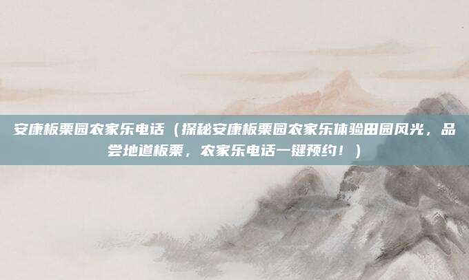 安康板栗园农家乐电话(探秘安康板栗园农家乐体验田园风光,品尝地道板栗,农家乐电话一键预约!)