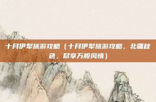 十月伊犁旅游攻略（十月伊犁旅游攻略，北疆秋色，尽享万般风情）