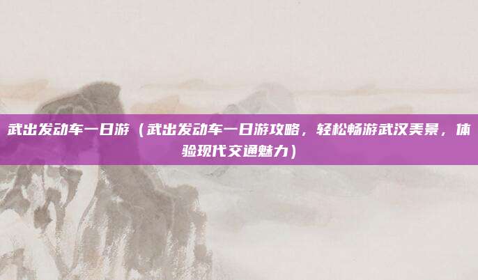 武出发动车一日游(武出发动车一日游攻略,轻松畅游武汉美景,体验现代交通魅力)