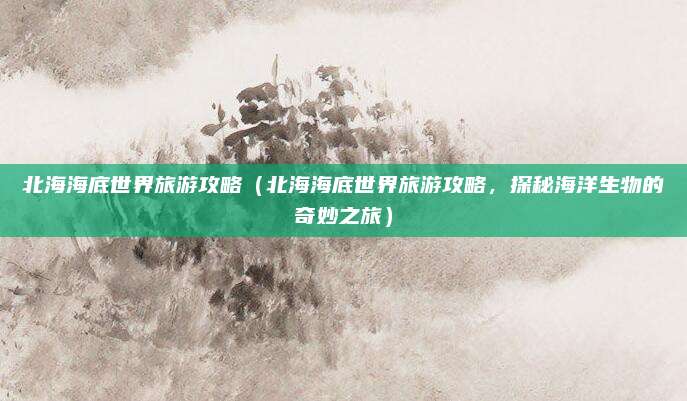 北海海底世界旅游攻略(北海海底世界旅游攻略,探秘海洋生物的奇妙之旅)