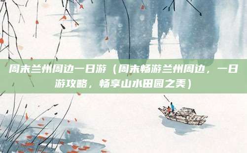 周末兰州周边一日游(周末畅游兰州周边,一日游攻略,畅享山水田园之美)