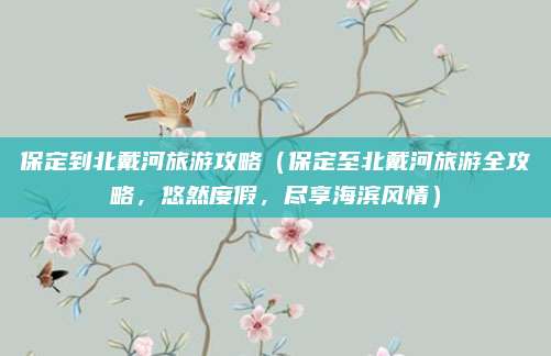 保定到北戴河旅游攻略(保定至北戴河旅游全攻略,悠然度假,尽享海滨风情)