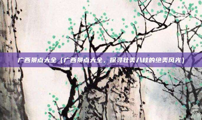 广西景点大全(广西景点大全,探寻壮美八桂的绝美风光)