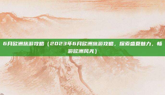 6月欧洲旅游攻略（2023年6月欧洲旅游攻略，探索盛夏魅力，畅游欧洲风光）