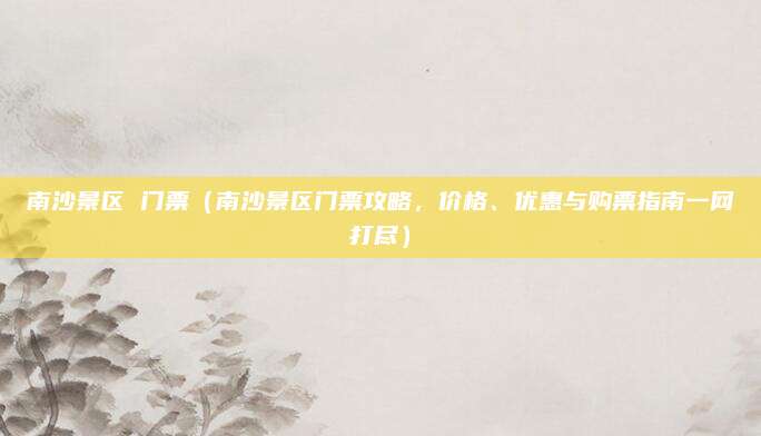 南沙景区 门票（南沙景区门票攻略，价格、优惠与购票指南一网打尽）