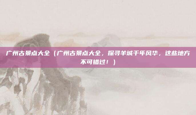 广州古景点大全（广州古景点大全，探寻羊城千年风华，这些地方不可错过！）