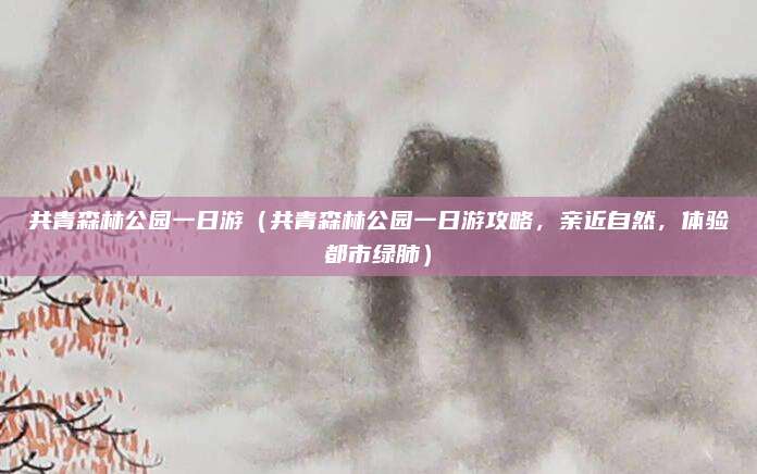 共青森林公园一日游(共青森林公园一日游攻略,亲近自然,体验都市绿肺)