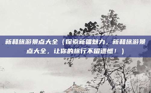 新和旅游景点大全（探索新疆魅力，新和旅游景点大全，让你的旅行不留遗憾！）