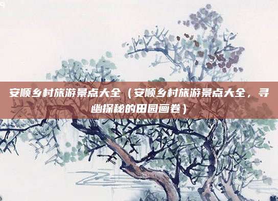 安顺乡村旅游景点大全（安顺乡村旅游景点大全，寻幽探秘的田园画卷）