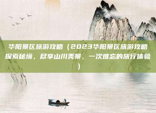 华阳景区旅游攻略（2023华阳景区旅游攻略探索秘境，尽享山川美景，一次难忘的旅行体验）