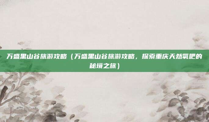 万盛黑山谷旅游攻略（万盛黑山谷旅游攻略，探索重庆天然氧吧的秘境之旅）