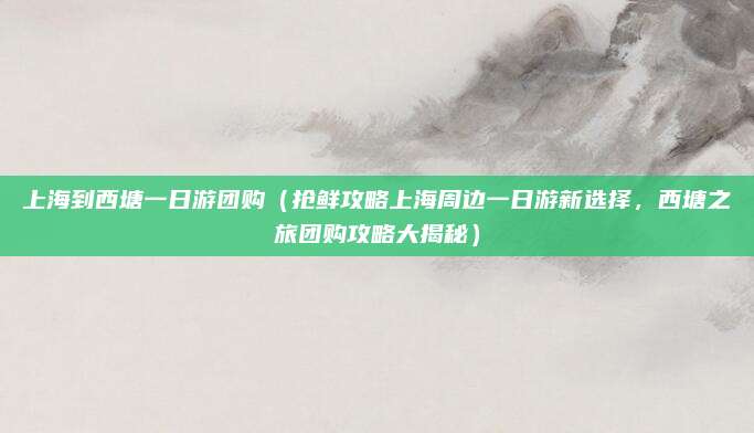 上海到西塘一日游团购(抢鲜攻略上海周边一日游新选择,西塘之旅团购攻略大揭秘)