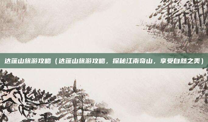 达蓬山旅游攻略（达蓬山旅游攻略，探秘江南奇山，享受自然之美）