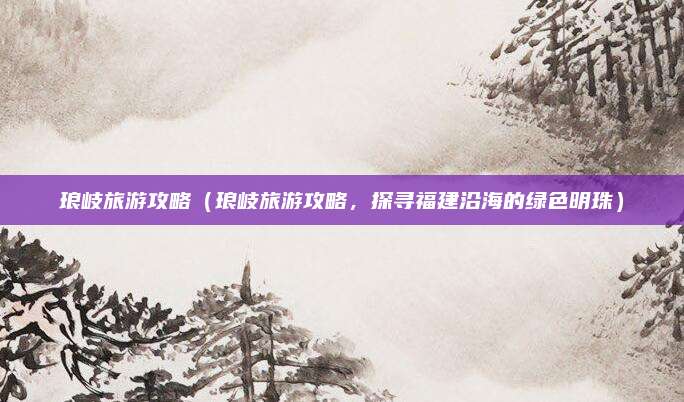 琅岐旅游攻略（琅岐旅游攻略，探寻福建沿海的绿色明珠）
