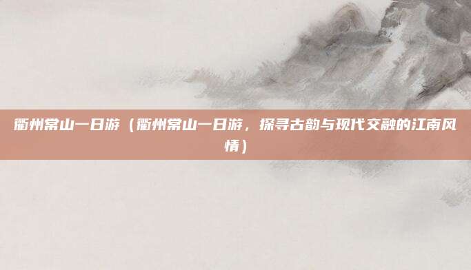 衢州常山一日游(衢州常山一日游,探寻古韵与现代交融的江南风情)