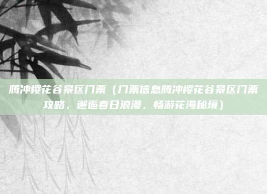 腾冲樱花谷景区门票（门票信息腾冲樱花谷景区门票攻略，邂逅春日浪漫，畅游花海秘境）