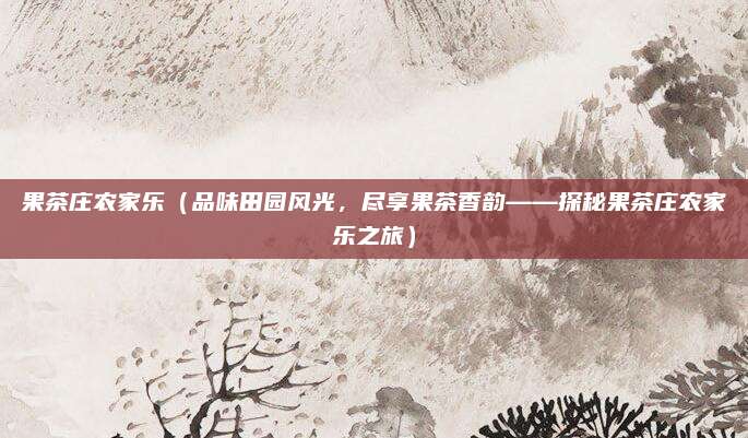 果茶庄农家乐(品味田园风光,尽享果茶香韵——探秘果茶庄农家乐之旅)