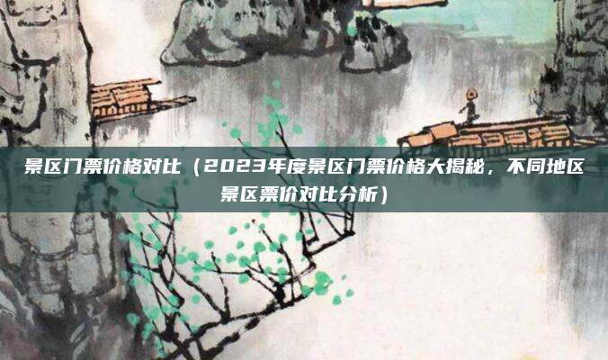 景区门票价格对比(2023年度景区门票价格大揭秘,不同地区景区票价对比分析)