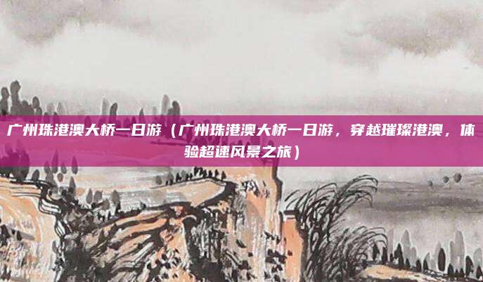 广州珠港澳大桥一日游（广州珠港澳大桥一日游，穿越璀璨港澳，体验超速风景之旅）