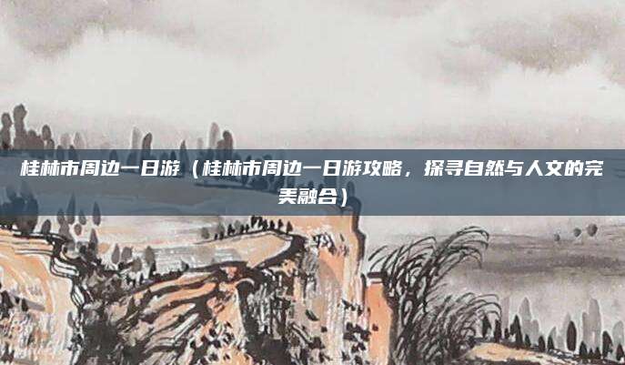 桂林市周边一日游(桂林市周边一日游攻略,探寻自然与人文的完美融合)