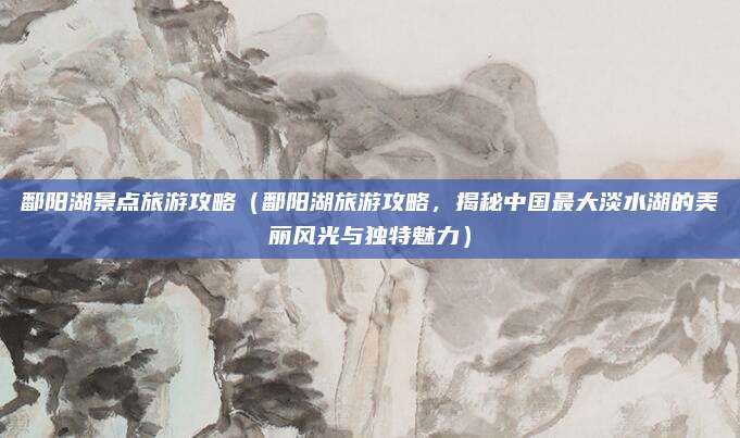 鄱阳湖景点旅游攻略（鄱阳湖旅游攻略，揭秘中国最大淡水湖的美丽风光与独特魅力）
