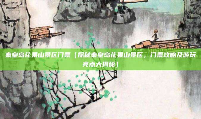 秦皇岛花果山景区门票（探秘秦皇岛花果山景区，门票攻略及游玩亮点大揭秘）