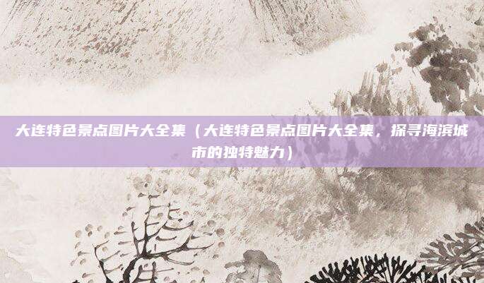 大连特色景点图片大全集（大连特色景点图片大全集，探寻海滨城市的独特魅力）