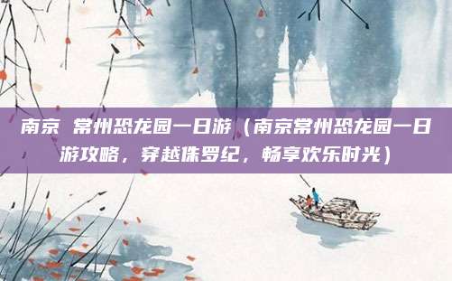 南京 常州恐龙园一日游(南京常州恐龙园一日游攻略,穿越侏罗纪,畅享欢乐时光)