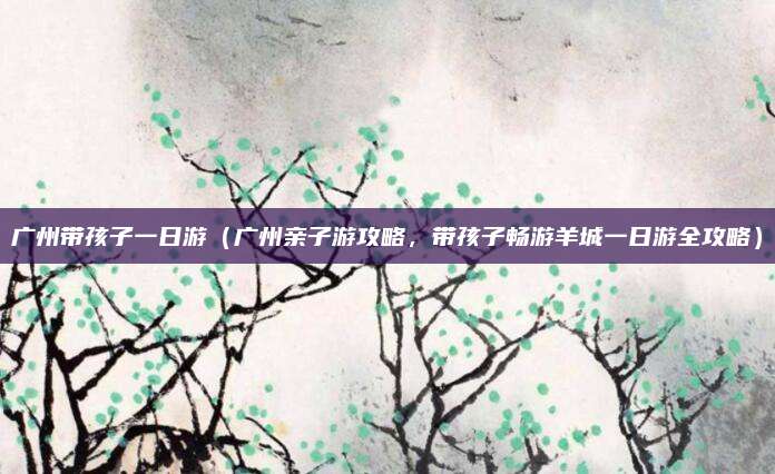 广州带孩子一日游(广州亲子游攻略,带孩子畅游羊城一日游全攻略)