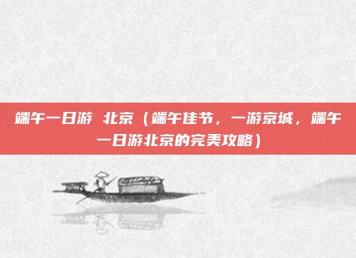 端午一日游 北京(端午佳节,一游京城,端午一日游北京的完美攻略)