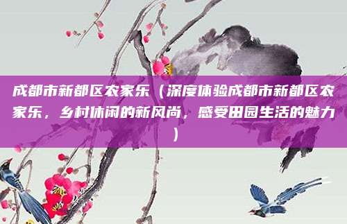 成都市新都区农家乐(深度体验成都市新都区农家乐,乡村休闲的新风尚,感受田园生活的魅力)