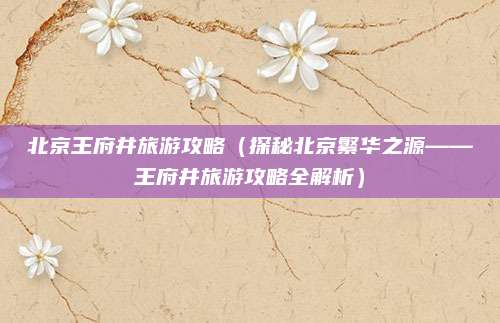 北京王府井旅游攻略（探秘北京繁华之源——王府井旅游攻略全解析）
