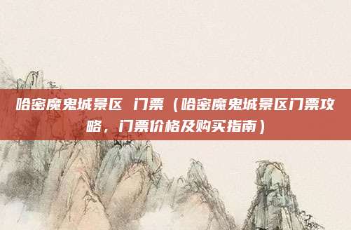 哈密魔鬼城景区 门票(哈密魔鬼城景区门票攻略,门票价格及购买指南)