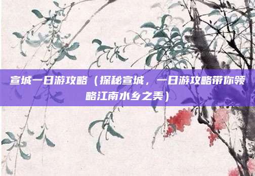 宣城一日游攻略（探秘宣城，一日游攻略带你领略江南水乡之美）