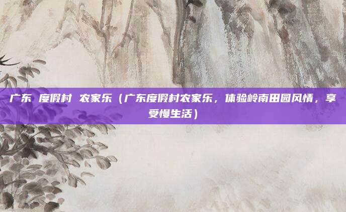广东 度假村 农家乐(广东度假村农家乐,体验岭南田园风情,享受慢生活)