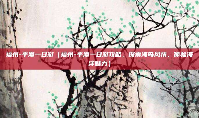 福州-平潭一日游(福州-平潭一日游攻略,探索海岛风情,体验海洋魅力)