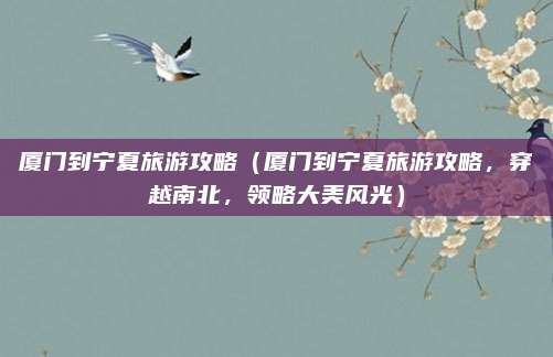 厦门到宁夏旅游攻略(厦门到宁夏旅游攻略,穿越南北,领略大美风光)