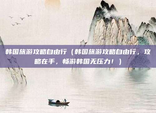 韩国旅游攻略自由行（韩国旅游攻略自由行，攻略在手，畅游韩国无压力！）