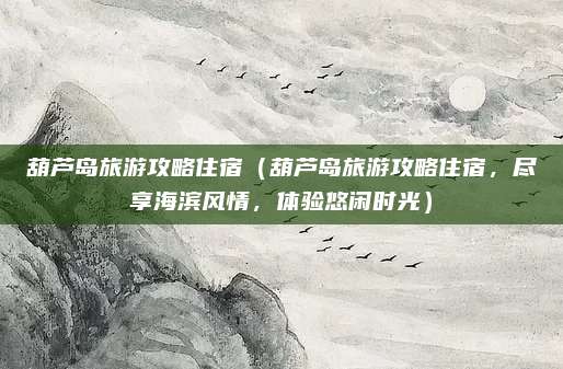 葫芦岛旅游攻略住宿(葫芦岛旅游攻略住宿,尽享海滨风情,体验悠闲时光)