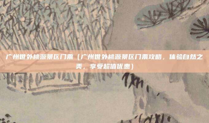 广州世外桃源景区门票(广州世外桃源景区门票攻略,体验自然之美,享受超值优惠)