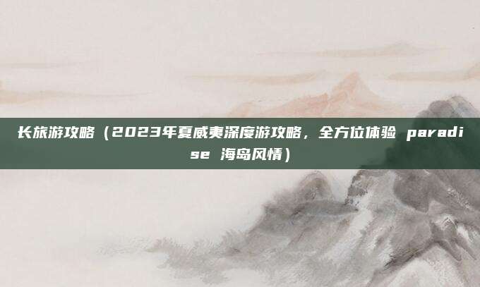 长旅游攻略(2023年夏威夷深度游攻略,全方位体验 paradise 海岛风情)