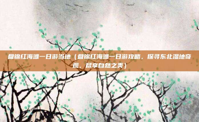 盘锦红海滩一日游当地(盘锦红海滩一日游攻略,探寻东北湿地奇观,尽享自然之美)