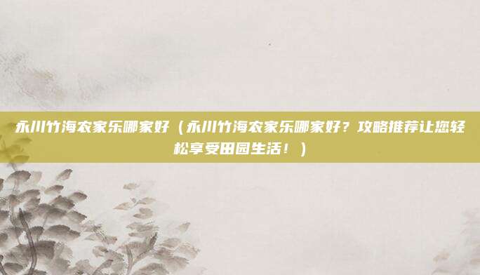 永川竹海农家乐哪家好(永川竹海农家乐哪家好?攻略推荐让您轻松享受田园生活!)