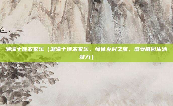 湘潭十佳农家乐(湘潭十佳农家乐,绿色乡村之旅,感受田园生活魅力)