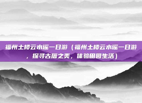 福州土楼云水谣一日游(福州土楼云水谣一日游,探寻古厝之美,体验田园生活)