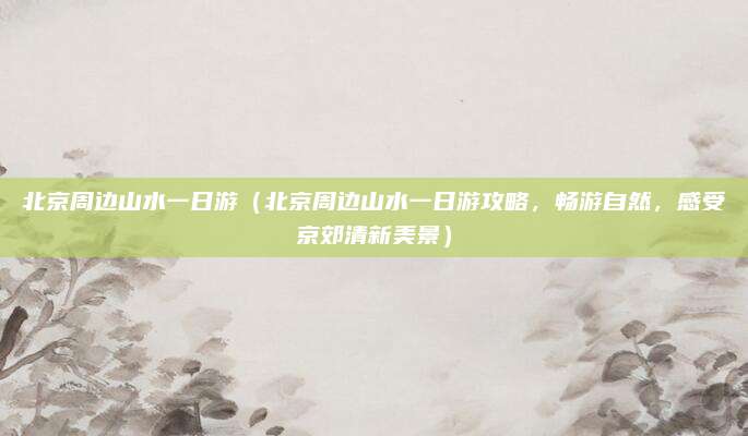 北京周边山水一日游（北京周边山水一日游攻略，畅游自然，感受京郊清新美景）